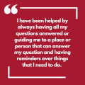 I have been helped by always having all my questions answered or guiding me to a place or person that can answer my question and having reminders over things that I need to do. 