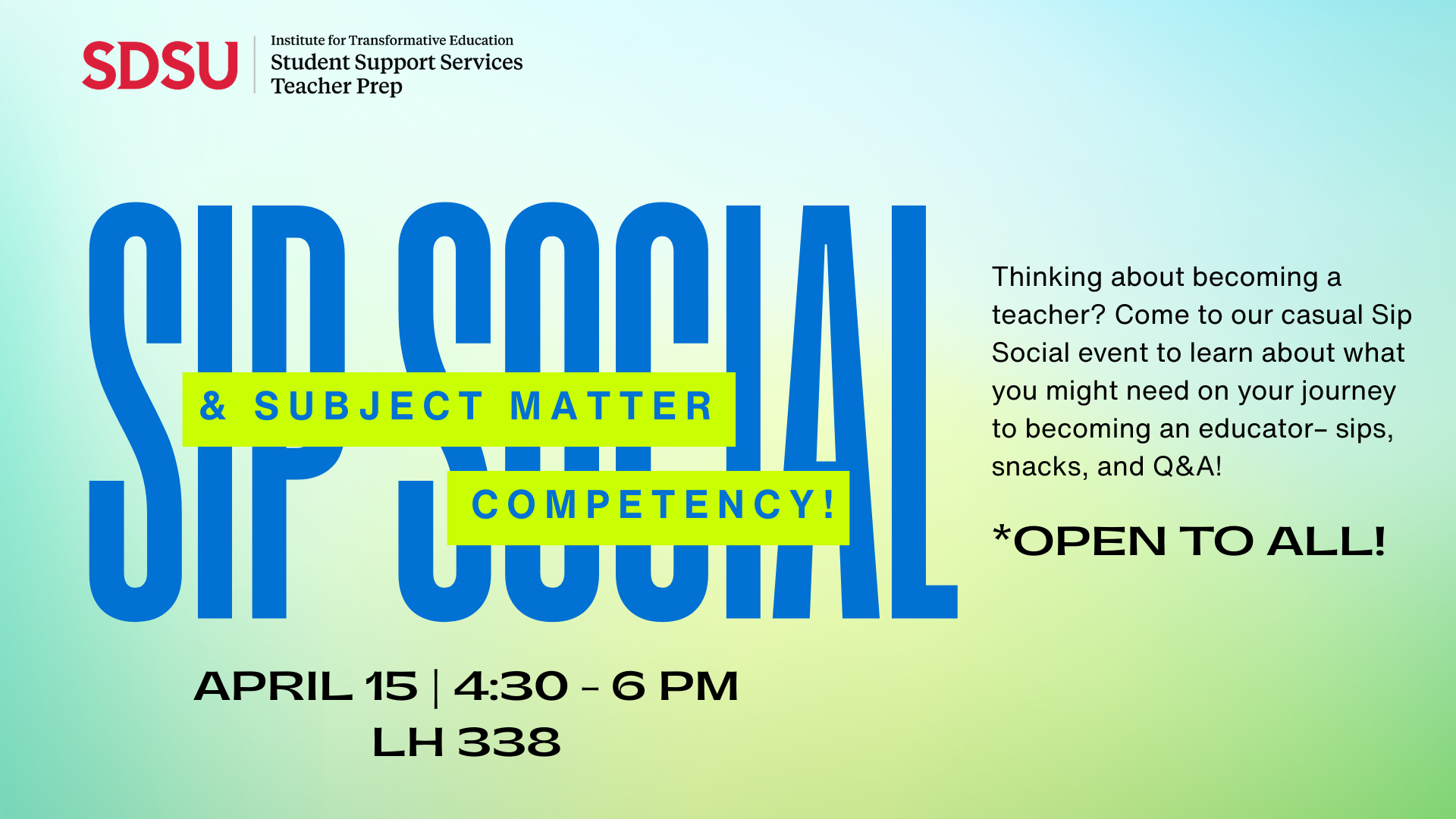 A gradient of blue and green underneath the SDSU SSS TPrep logo in the top left corner. In large blue letters reads "Sip Social" and layered atop in neon green and blue lettering "Subject Matter Competency." Description reads Thinking about becoming a teacher? Come to our casial Sip Social event to learn about what you might need on your journey to becoming an educator- sips, snacks, and Q&A! Open to all. April 15 from 4:30 to 6 pm in Lamden Hall 338.